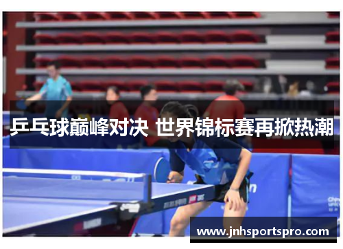 乒乓球巅峰对决 世界锦标赛再掀热潮