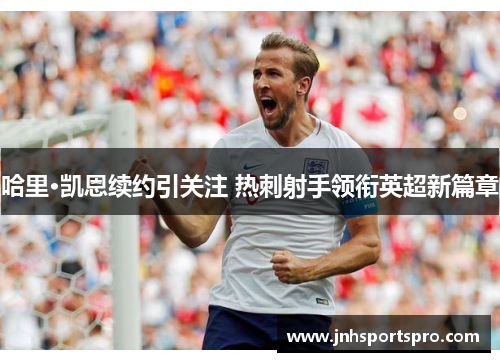哈里·凯恩续约引关注 热刺射手领衔英超新篇章