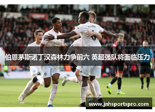伯恩茅斯诺丁汉森林力争前六 英超强队将面临压力
